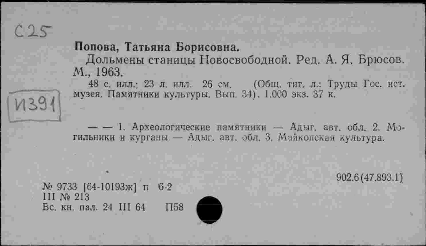 ﻿CIS-
Попова, Татьяна Борисовна.
Дольмены станицы Новосвободной. Ред. А. Я. Брюсов. М„ 1963.
48 с. илл.; 23 л. илл. 26 см. (Общ. тит. л.: Труды Гос. ист. музея. Памятники культуры. Вып. 34). 1.0С0 экз. 37 к.
-------1. Археологические памятники — Адыг. авт. обл. 2. Могильники и курганы — Адыг. авт. обл. 3. Майкопская культура.
№ 9733 [64-10193ж] п 6-2
III № 213
Вс. кн. пал. 24 III 64	П58
902.6(47.893.1)